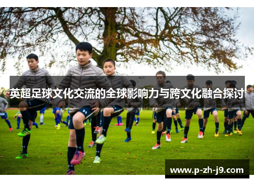 英超足球文化交流的全球影响力与跨文化融合探讨 英超足球文化交流的全球影响力与跨文化融合探讨