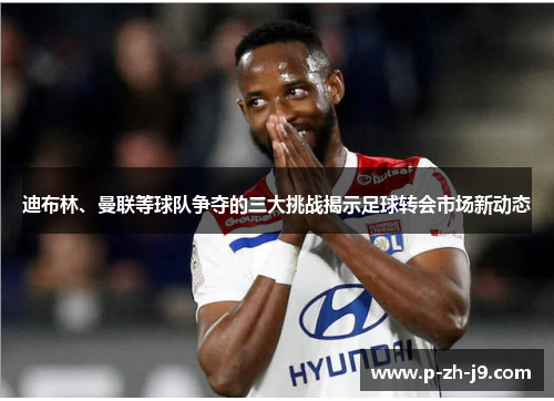 迪布林、曼联等球队争夺的三大挑战揭示足球转会市场新动态 迪布林、曼联等球队争夺的三大挑战揭示足球转会市场新动态