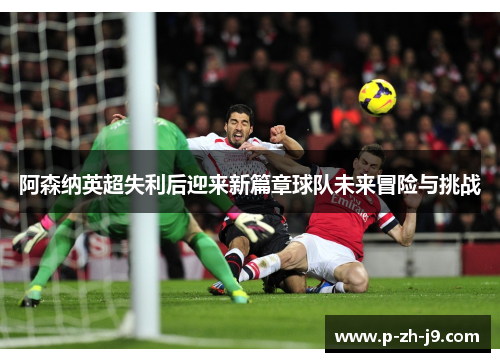 阿森纳英超失利后迎来新篇章球队未来冒险与挑战 阿森纳英超失利后迎来新篇章球队未来冒险与挑战