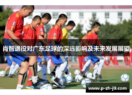 肖智退役对广东足球的深远影响及未来发展展望 肖智退役对广东足球的深远影响及未来发展展望