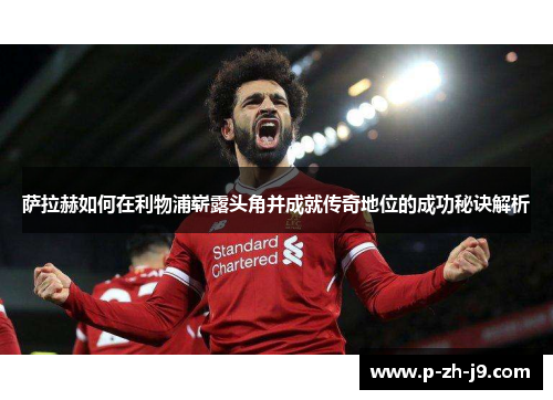 萨拉赫如何在利物浦崭露头角并成就传奇地位的成功秘诀解析