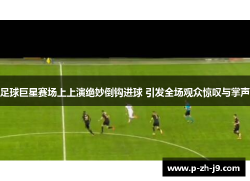 足球巨星赛场上上演绝妙倒钩进球 引发全场观众惊叹与掌声 足球巨星赛场上上演绝妙倒钩进球 引发全场观众惊叹与掌声