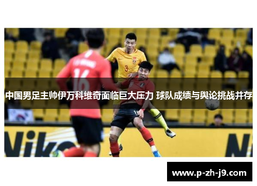 中国男足主帅伊万科维奇面临巨大压力 球队成绩与舆论挑战并存