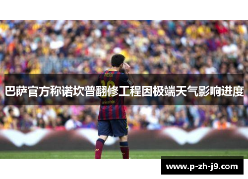 巴萨官方称诺坎普翻修工程因极端天气影响进度