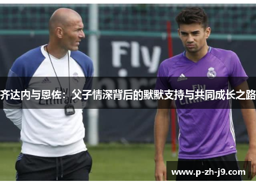 齐达内与恩佐:父子情深背后的默默支持与共同成长之路 齐达内与恩佐:父子情深背后的默默支持与共同成长之路