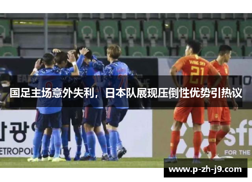 国足主场意外失利,日本队展现压倒性优势引热议 国足主场意外失利,日本队展现压倒性优势引热议
