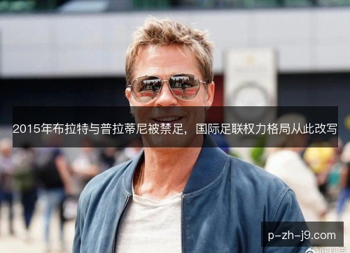 2015年布拉特与普拉蒂尼被禁足，国际足联权力格局从此改写